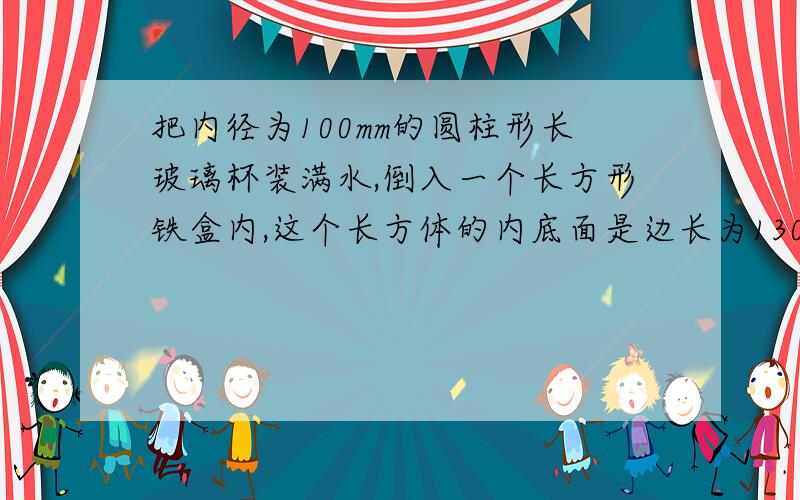 把内径为100mm的圆柱形长玻璃杯装满水,倒入一个长方形铁盒内,这个长方体的内底面是边长为130mm的正方形,内高80m