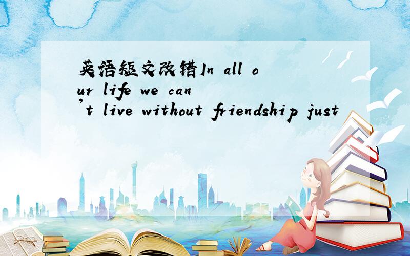 英语短文改错In all our life we can't live without friendship just