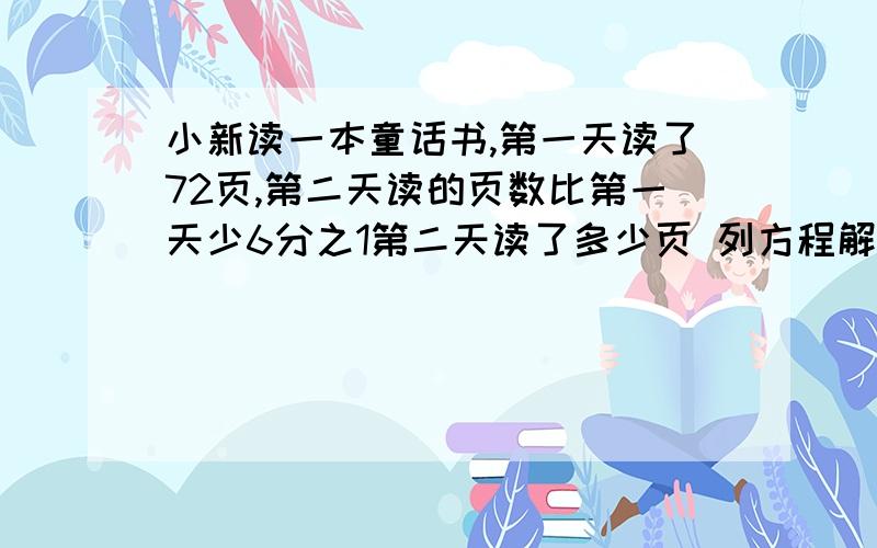 小新读一本童话书,第一天读了72页,第二天读的页数比第一天少6分之1第二天读了多少页 列方程解