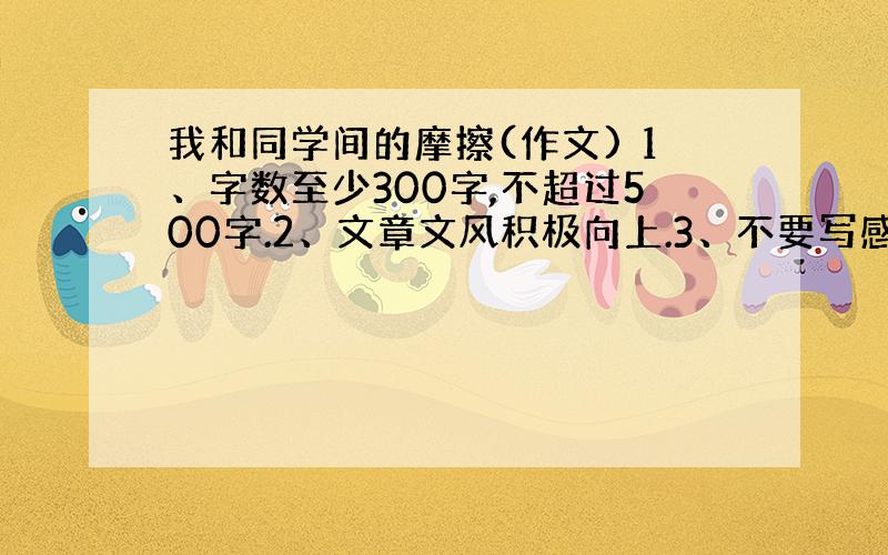 我和同学间的摩擦(作文) 1、字数至少300字,不超过500字.2、文章文风积极向上.3、不要写感受,以记叙