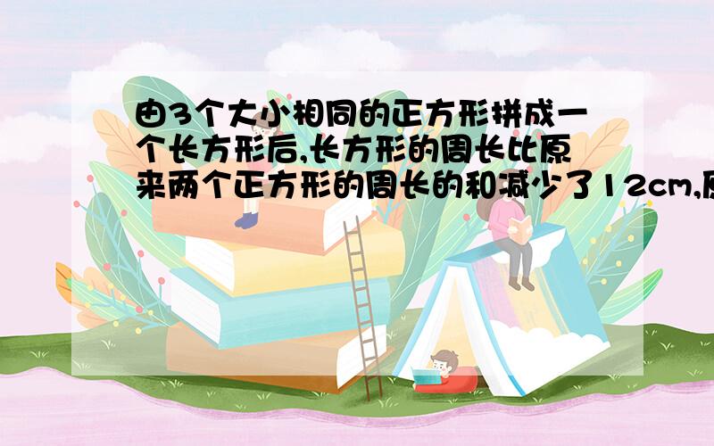 由3个大小相同的正方形拼成一个长方形后,长方形的周长比原来两个正方形的周长的和减少了12cm,原来一个正