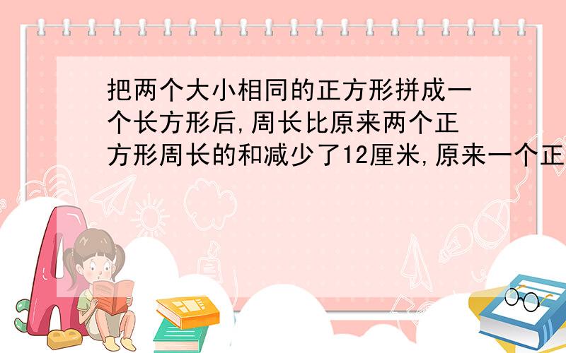 把两个大小相同的正方形拼成一个长方形后,周长比原来两个正方形周长的和减少了12厘米,原来一个正方形的周长是多少厘米?需要