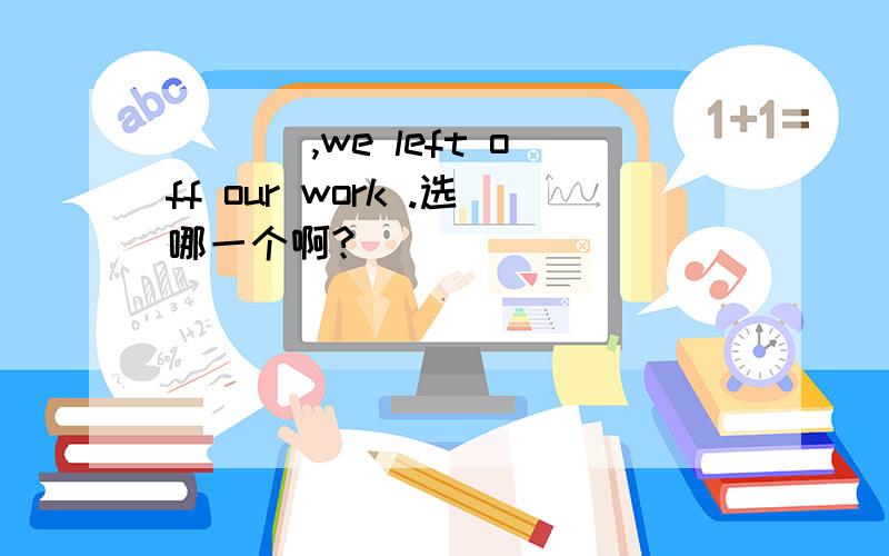 ___ ,we left off our work .选哪一个啊?