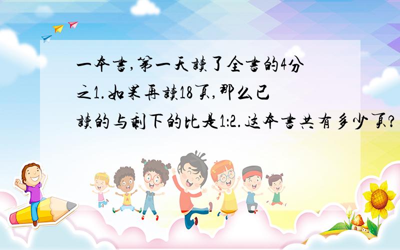 一本书,第一天读了全书的4分之1.如果再读18页,那么已读的与剩下的比是1：2.这本书共有多少页?