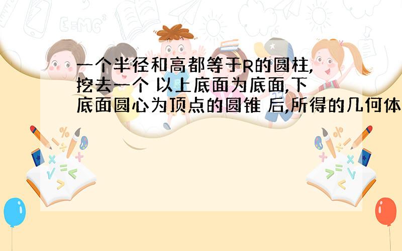 一个半径和高都等于R的圆柱,挖去一个 以上底面为底面,下底面圆心为顶点的圆锥 后,所得的几何体的体积与一个半径为R的 半