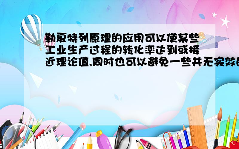 勒夏特列原理的应用可以使某些工业生产过程的转化率达到或接近理论值,同时也可以避免一些并无实效的方案（如高炉加碳的方案）