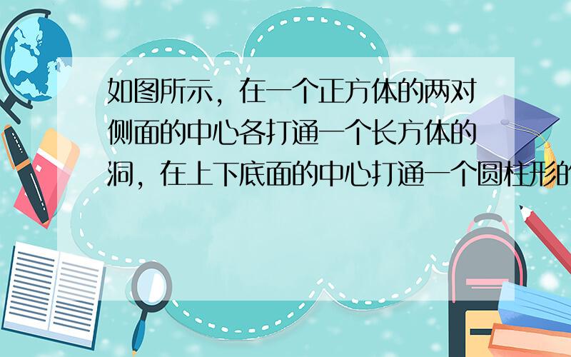 如图所示，在一个正方体的两对侧面的中心各打通一个长方体的洞，在上下底面的中心打通一个圆柱形的洞．已知正方体边长为10厘米