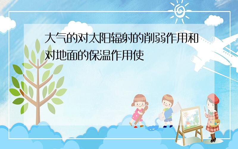 大气的对太阳辐射的削弱作用和对地面的保温作用使