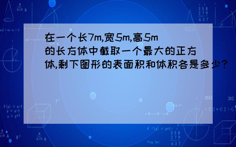 在一个长7m,宽5m,高5m的长方体中截取一个最大的正方体,剩下图形的表面积和体积各是多少?