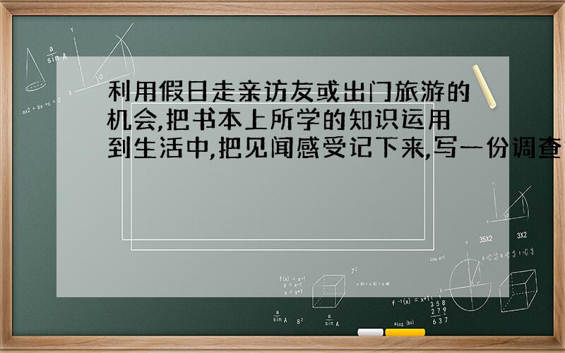 利用假日走亲访友或出门旅游的机会,把书本上所学的知识运用到生活中,把见闻感受记下来,写一份调查报告.（内容包括所到地的地