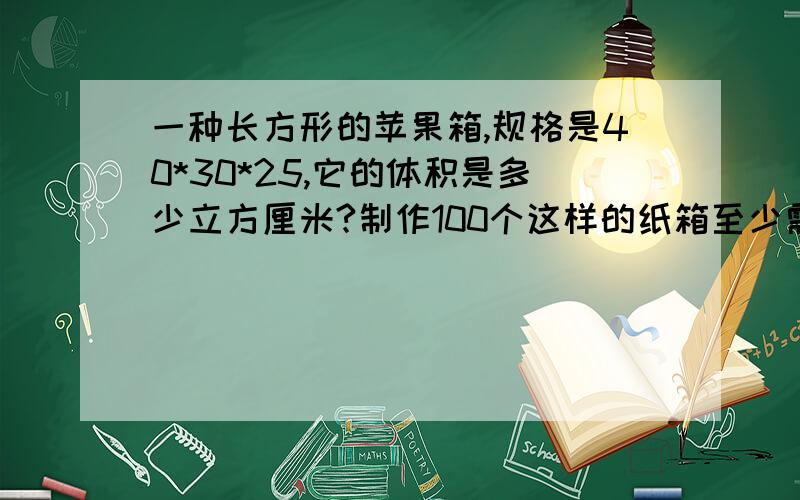 一种长方形的苹果箱,规格是40*30*25,它的体积是多少立方厘米?制作100个这样的纸箱至少需要多少纸板?