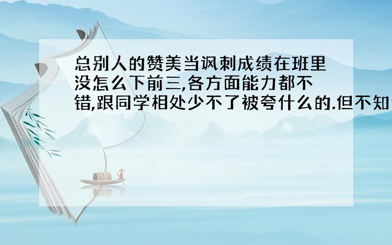 总别人的赞美当讽刺成绩在班里没怎么下前三,各方面能力都不错,跟同学相处少不了被夸什么的.但不知道为什么,被赞美的时候总觉