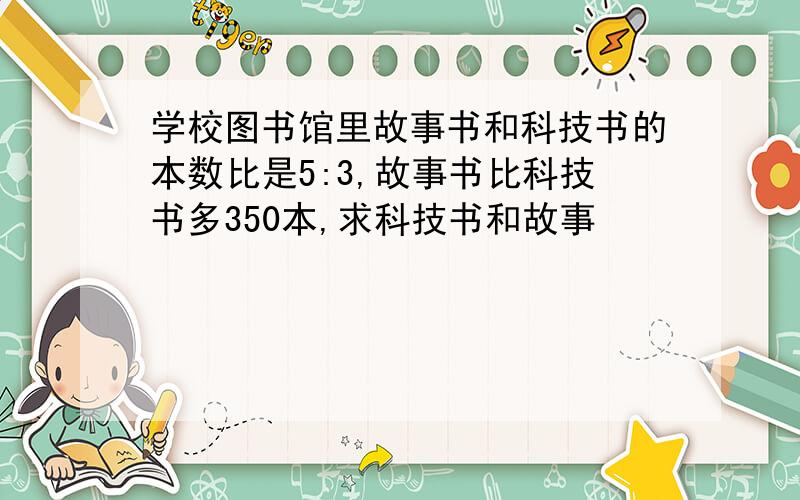 学校图书馆里故事书和科技书的本数比是5:3,故事书比科技书多350本,求科技书和故事