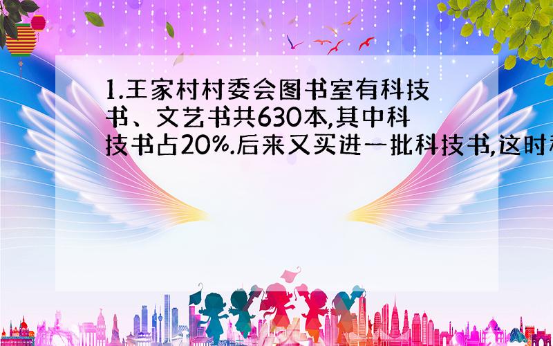 1.王家村村委会图书室有科技书、文艺书共630本,其中科技书占20%.后来又买进一批科技书,这时科技书占两种书的30%.