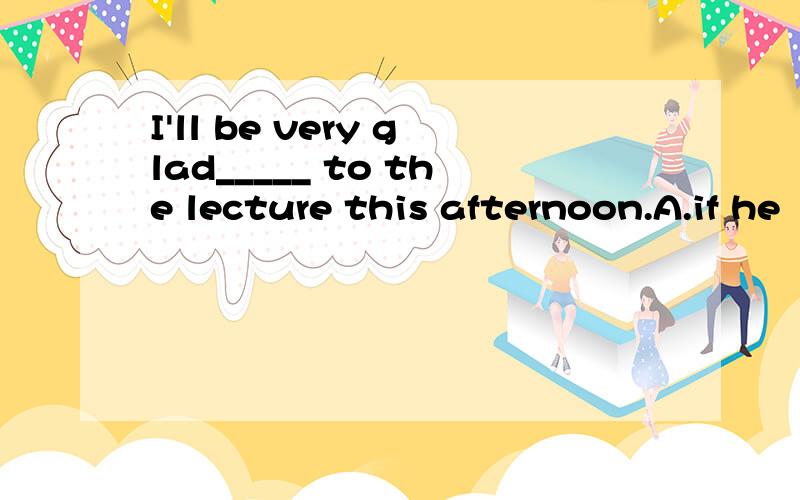 I'll be very glad_____ to the lecture this afternoon.A.if he