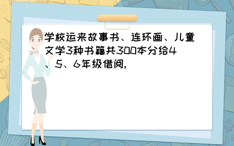 学校运来故事书、连环画、儿童文学3种书籍共300本分给4、5、6年级借阅,