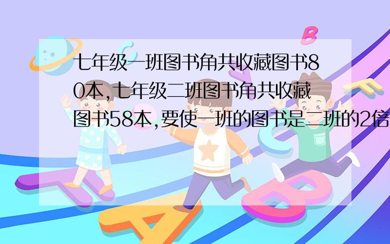 七年级一班图书角共收藏图书80本,七年级二班图书角共收藏图书58本,要使一班的图书是二班的2倍,应从二班调到一班多少本