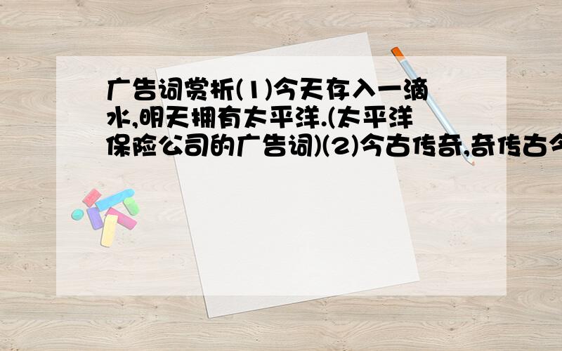 广告词赏析(1)今天存入一滴水,明天拥有太平洋.(太平洋保险公司的广告词)(2)今古传奇,奇传古今.(湖北《今古传奇》杂