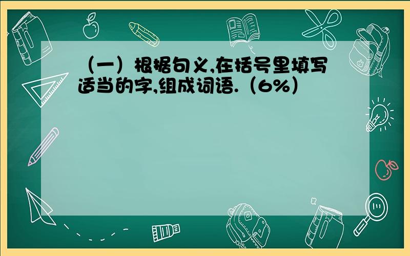 （一）根据句义,在括号里填写适当的字,组成词语.（6%）