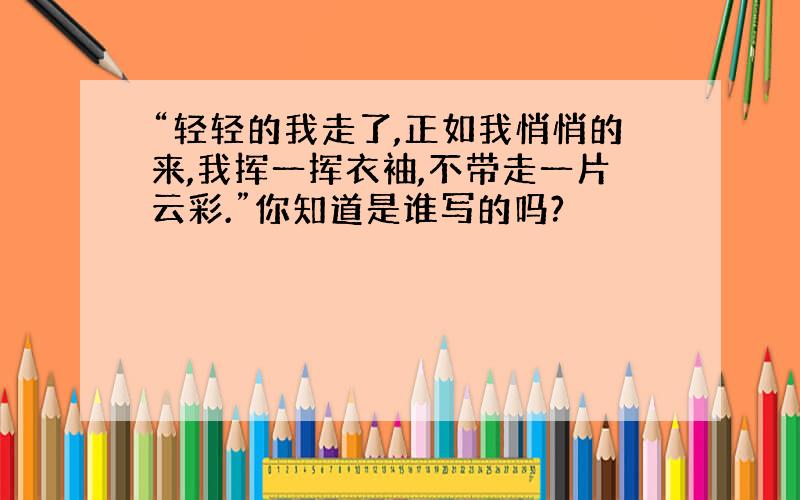 “轻轻的我走了,正如我悄悄的来,我挥一挥衣袖,不带走一片云彩.”你知道是谁写的吗?