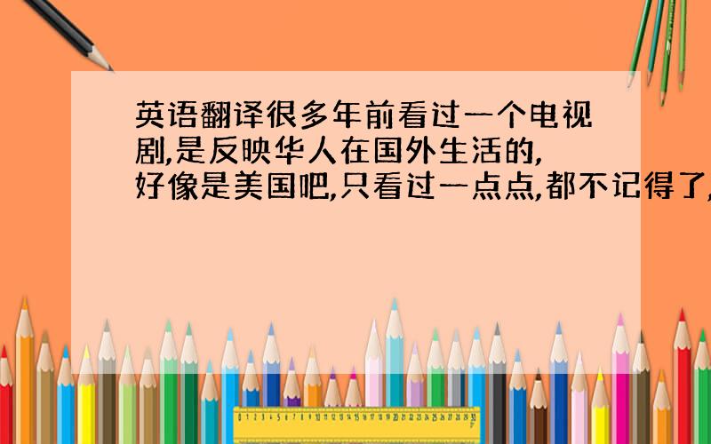 英语翻译很多年前看过一个电视剧,是反映华人在国外生活的,好像是美国吧,只看过一点点,都不记得了,唯一记得的就是在片头还是