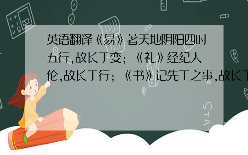 英语翻译《易》著天地阴阳四时五行,故长于变；《礼》经纪人伦,故长于行；《书》记先王之事,故长于政；《诗》记山川溪谷禽兽草