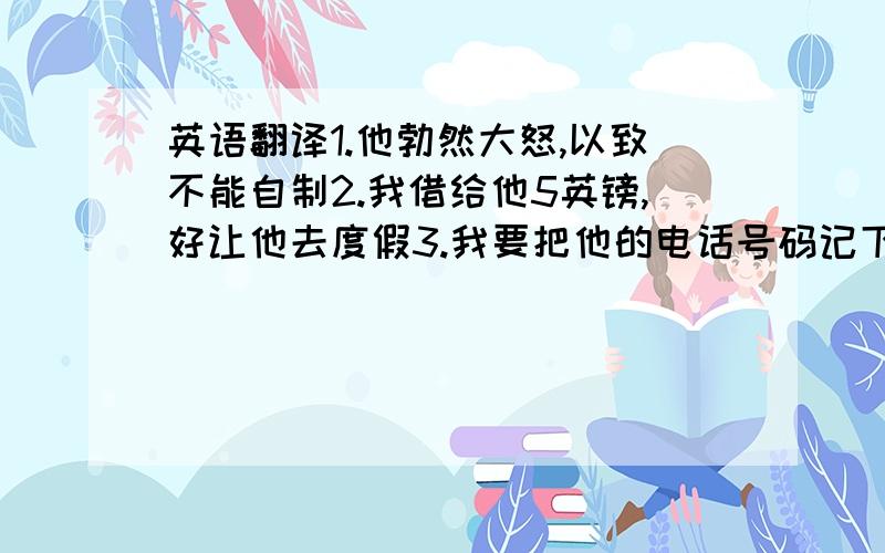 英语翻译1.他勃然大怒,以致不能自制2.我借给他5英镑,好让他去度假3.我要把他的电话号码记下来,以免忘记