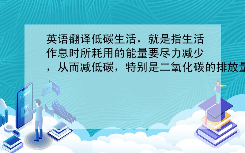 英语翻译低碳生活，就是指生活作息时所耗用的能量要尽力减少，从而减低碳，特别是二氧化碳的排放量，从而减少对大气的污染，减缓