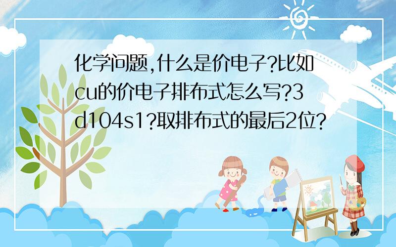 化学问题,什么是价电子?比如cu的价电子排布式怎么写?3d104s1?取排布式的最后2位?