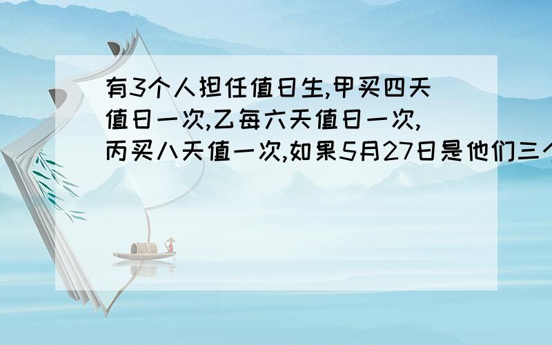 有3个人担任值日生,甲买四天值日一次,乙每六天值日一次,丙买八天值一次,如果5月27日是他们三个人共同值日那么下一次他们