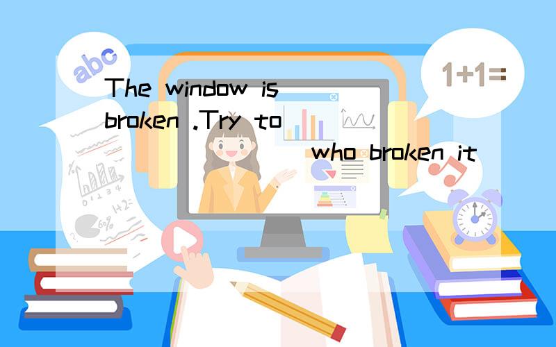 The window is broken .Try to _______ who broken it