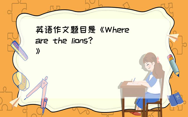 英语作文题目是《Where are the lions?》