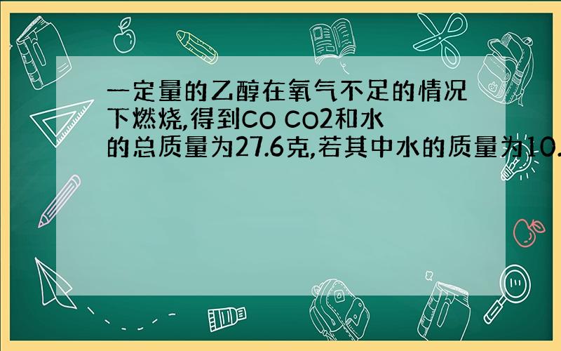 一定量的乙醇在氧气不足的情况下燃烧,得到CO CO2和水的总质量为27.6克,若其中水的质量为10.8克,则CO的质量是