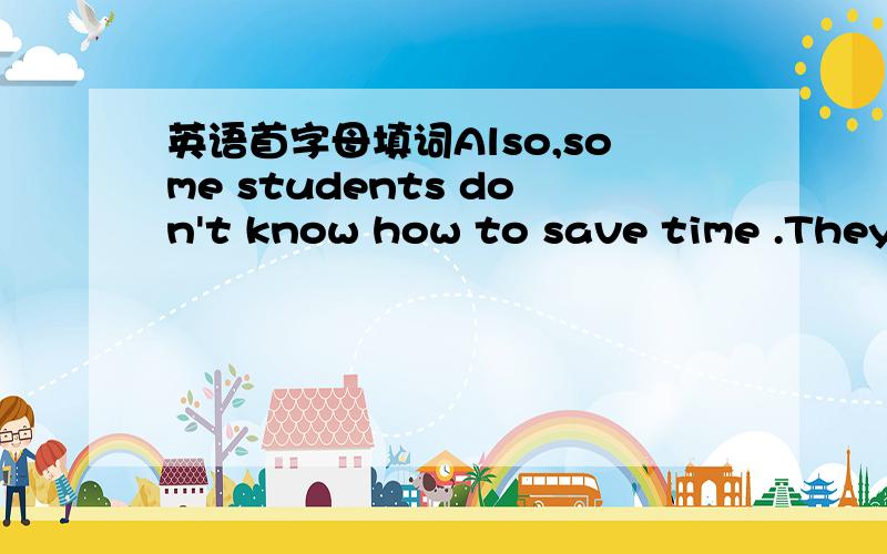 英语首字母填词Also,some students don't know how to save time .They