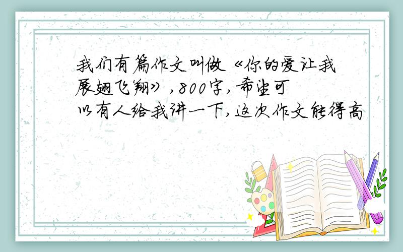 我们有篇作文叫做《你的爱让我展翅飞翔》,800字,希望可以有人给我讲一下,这次作文能得高