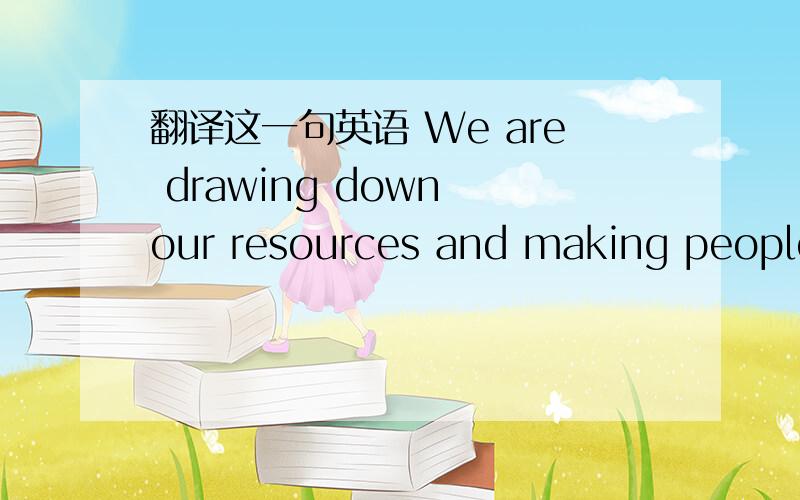 翻译这一句英语 We are drawing down our resources and making people