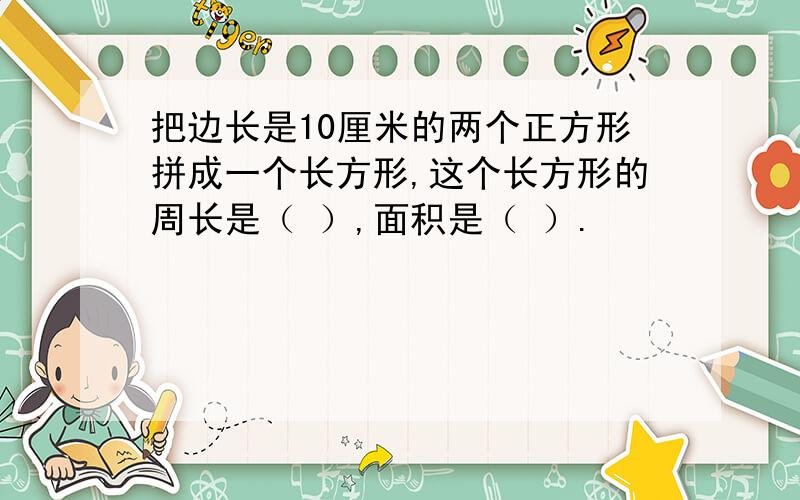 把边长是10厘米的两个正方形拼成一个长方形,这个长方形的周长是（ ）,面积是（ ）.