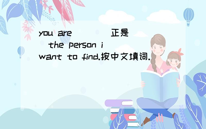 you are () (正是）the person i want to find.按中文填词.