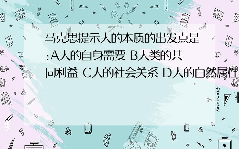 马克思提示人的本质的出发点是:A人的自身需要 B人类的共同利益 C人的社会关系 D人的自然属性