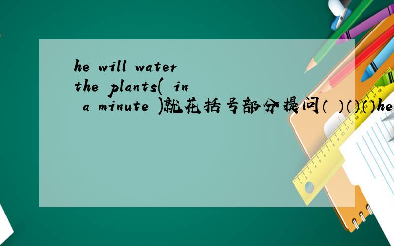 he will water the plants( in a minute )就花括号部分提问（ ）（）（）he wat