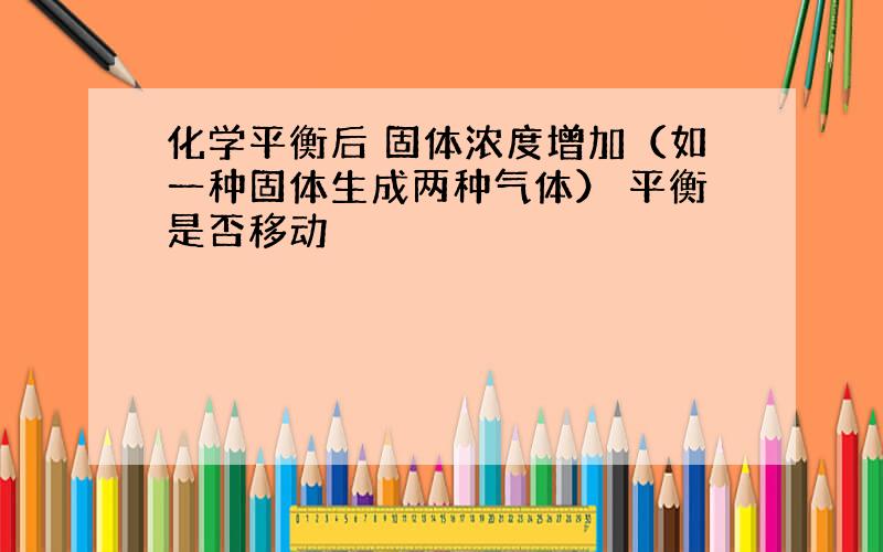 化学平衡后 固体浓度增加（如一种固体生成两种气体） 平衡是否移动