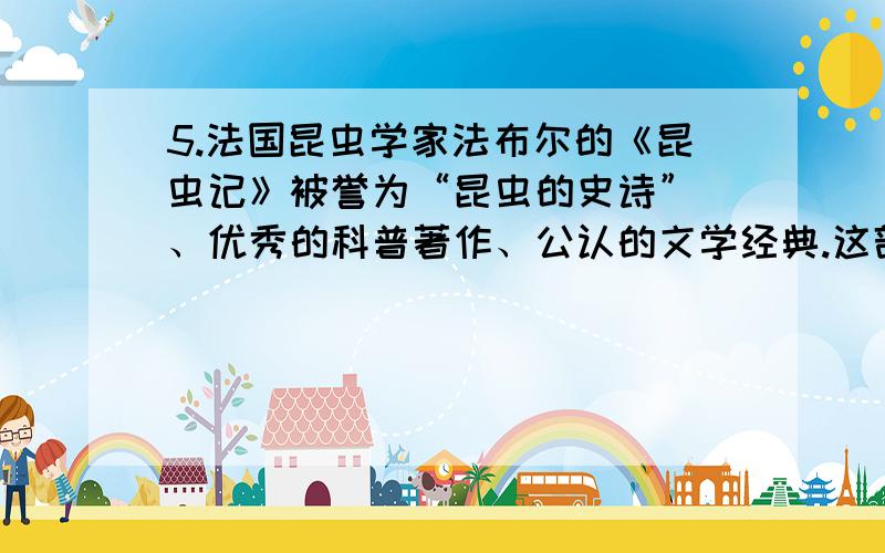 5.法国昆虫学家法布尔的《昆虫记》被誉为“昆虫的史诗” 、优秀的科普著作、公认的文学经典.这部名著行