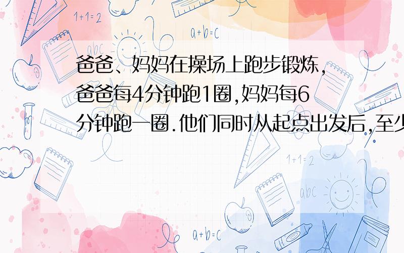 爸爸、妈妈在操场上跑步锻炼,爸爸每4分钟跑1圈,妈妈每6分钟跑一圈.他们同时从起点出发后,至少经过多少