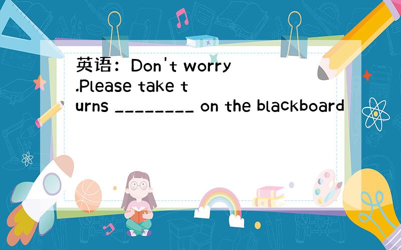 英语：Don't worry.Please take turns ________ on the blackboard