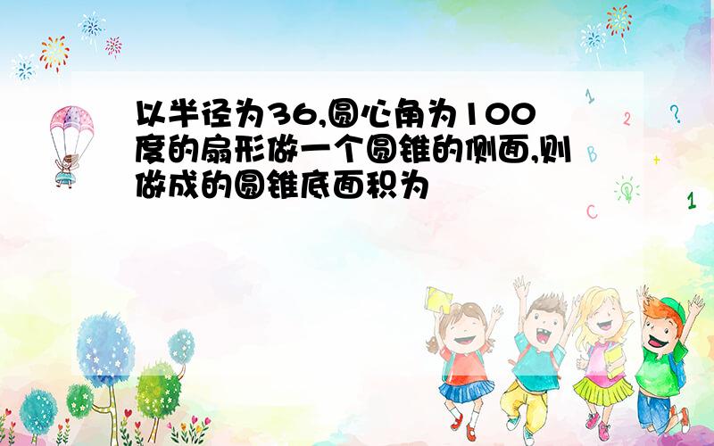 以半径为36,圆心角为100度的扇形做一个圆锥的侧面,则做成的圆锥底面积为