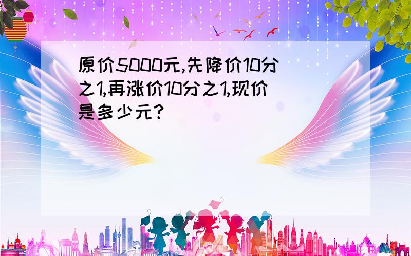 原价5000元,先降价10分之1,再涨价10分之1,现价是多少元?