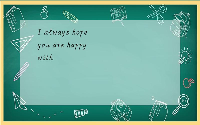 I always hope you are happy with