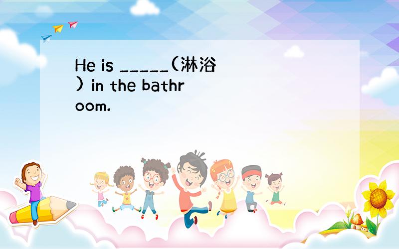 He is _____(淋浴) in the bathroom.