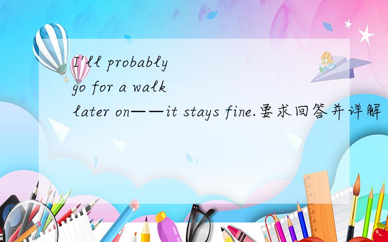 I'll probably go for a walk later on——it stays fine.要求回答并详解