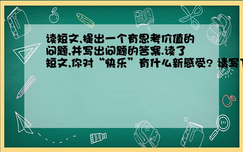 读短文,提出一个有思考价值的问题,并写出问题的答案.读了短文,你对“快乐”有什么新感受? 请写下来